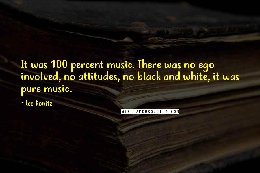 Lee Konitz Quotes: It was 100 percent music. There was no ego involved, no attitudes, no black and white, it was pure music.