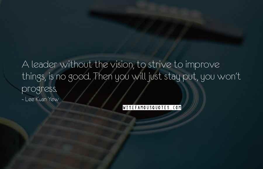 Lee Kuan Yew Quotes: A leader without the vision, to strive to improve things, is no good. Then you will just stay put, you won't progress.