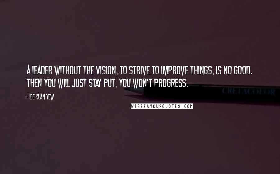 Lee Kuan Yew Quotes: A leader without the vision, to strive to improve things, is no good. Then you will just stay put, you won't progress.