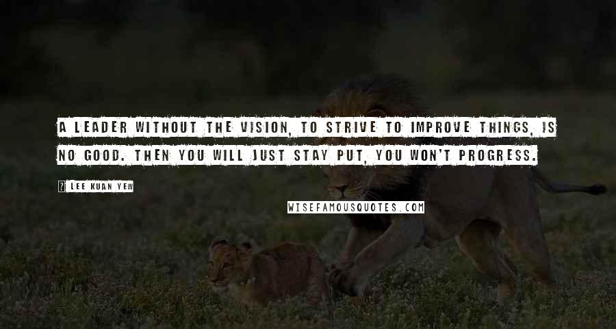 Lee Kuan Yew Quotes: A leader without the vision, to strive to improve things, is no good. Then you will just stay put, you won't progress.