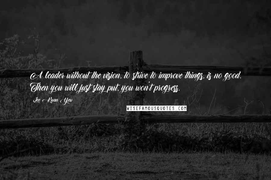 Lee Kuan Yew Quotes: A leader without the vision, to strive to improve things, is no good. Then you will just stay put, you won't progress.