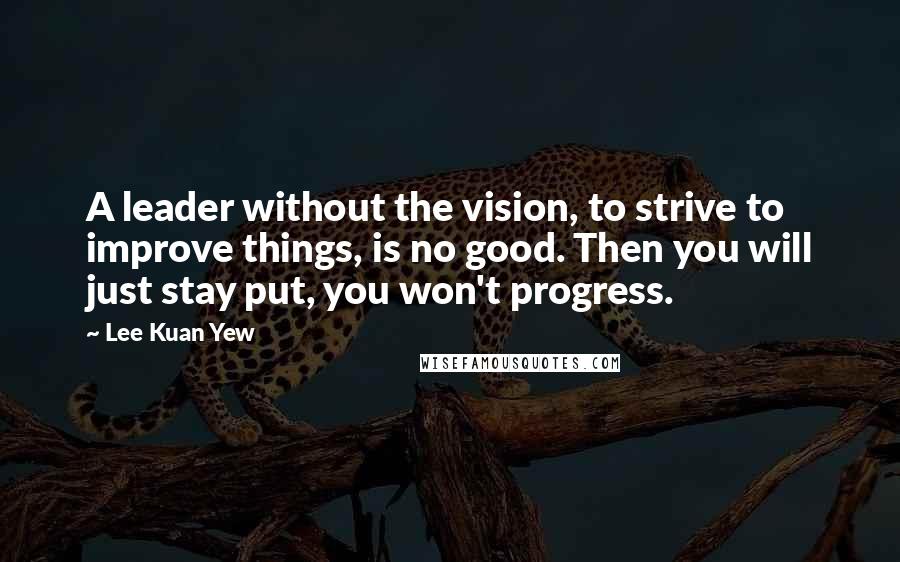 Lee Kuan Yew Quotes: A leader without the vision, to strive to improve things, is no good. Then you will just stay put, you won't progress.