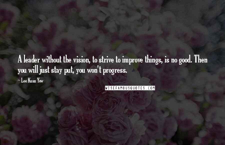 Lee Kuan Yew Quotes: A leader without the vision, to strive to improve things, is no good. Then you will just stay put, you won't progress.