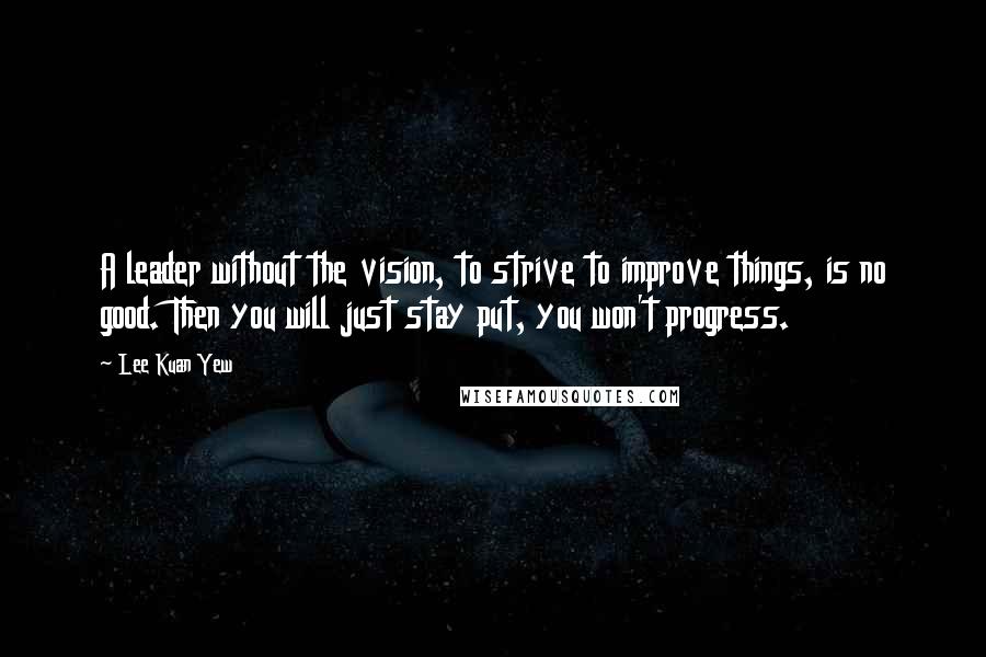 Lee Kuan Yew Quotes: A leader without the vision, to strive to improve things, is no good. Then you will just stay put, you won't progress.