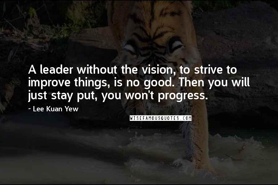 Lee Kuan Yew Quotes: A leader without the vision, to strive to improve things, is no good. Then you will just stay put, you won't progress.