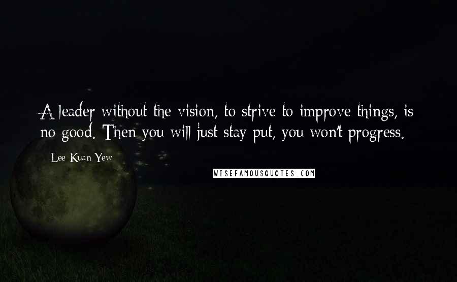 Lee Kuan Yew Quotes: A leader without the vision, to strive to improve things, is no good. Then you will just stay put, you won't progress.