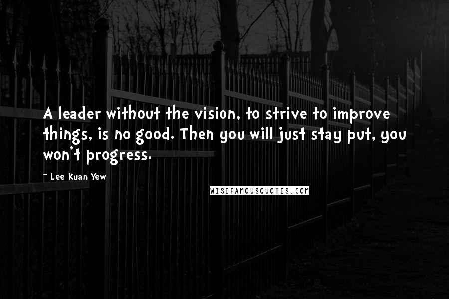 Lee Kuan Yew Quotes: A leader without the vision, to strive to improve things, is no good. Then you will just stay put, you won't progress.