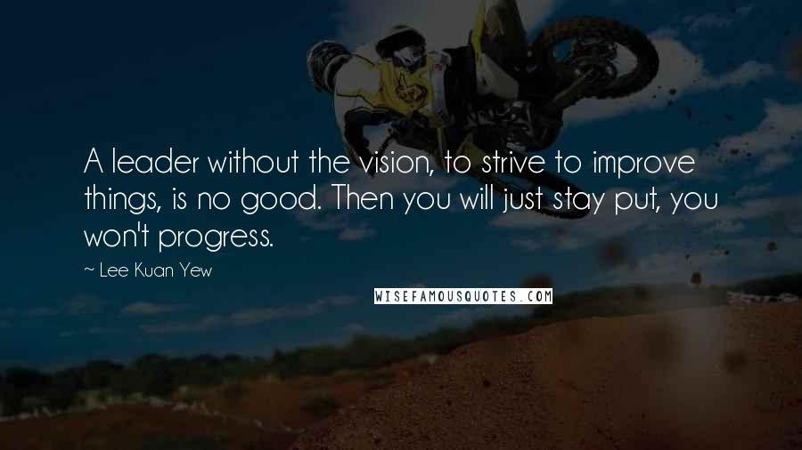 Lee Kuan Yew Quotes: A leader without the vision, to strive to improve things, is no good. Then you will just stay put, you won't progress.