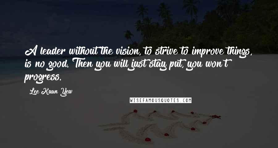 Lee Kuan Yew Quotes: A leader without the vision, to strive to improve things, is no good. Then you will just stay put, you won't progress.