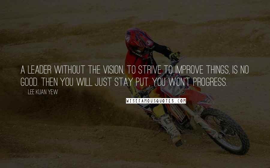 Lee Kuan Yew Quotes: A leader without the vision, to strive to improve things, is no good. Then you will just stay put, you won't progress.