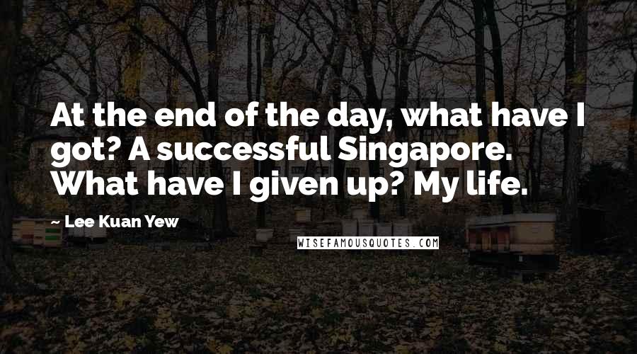 Lee Kuan Yew Quotes: At the end of the day, what have I got? A successful Singapore. What have I given up? My life.