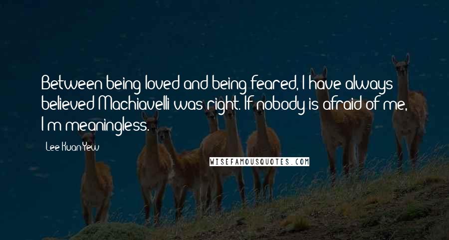 Lee Kuan Yew Quotes: Between being loved and being feared, I have always believed Machiavelli was right. If nobody is afraid of me, I'm meaningless.