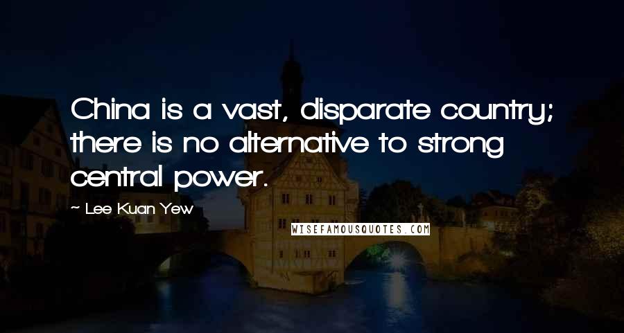 Lee Kuan Yew Quotes: China is a vast, disparate country; there is no alternative to strong central power.