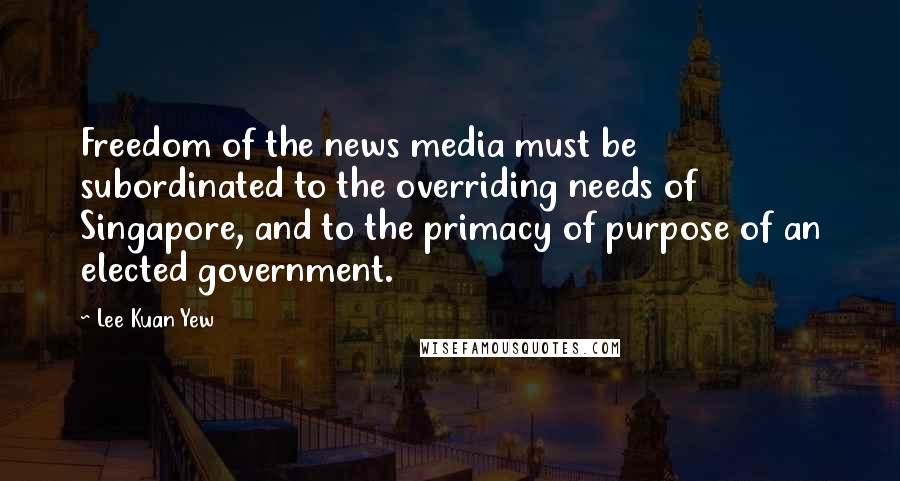 Lee Kuan Yew Quotes: Freedom of the news media must be subordinated to the overriding needs of Singapore, and to the primacy of purpose of an elected government.