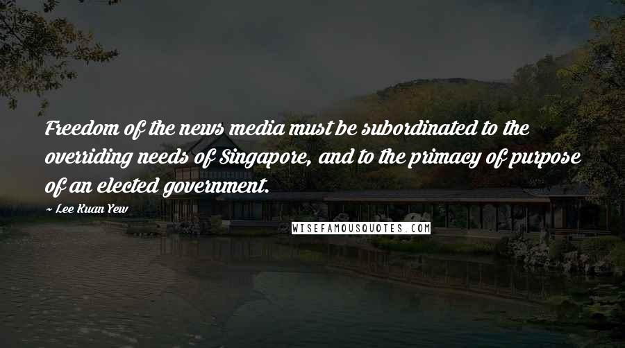 Lee Kuan Yew Quotes: Freedom of the news media must be subordinated to the overriding needs of Singapore, and to the primacy of purpose of an elected government.