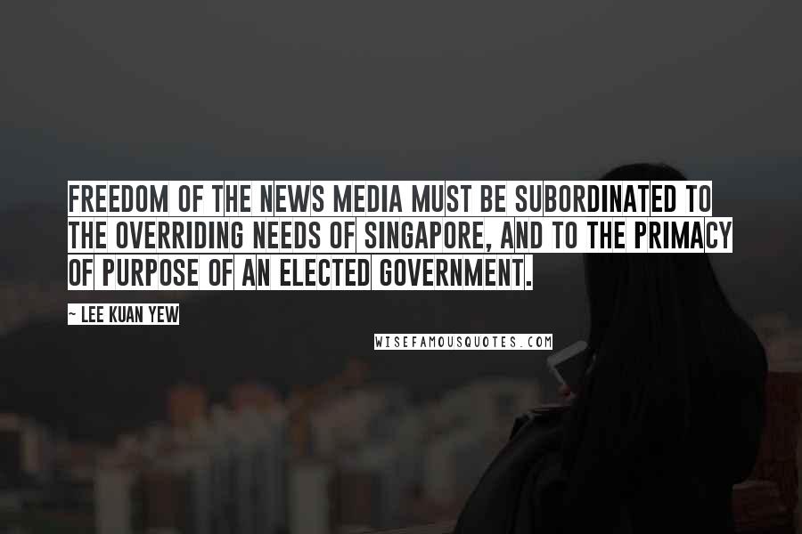 Lee Kuan Yew Quotes: Freedom of the news media must be subordinated to the overriding needs of Singapore, and to the primacy of purpose of an elected government.