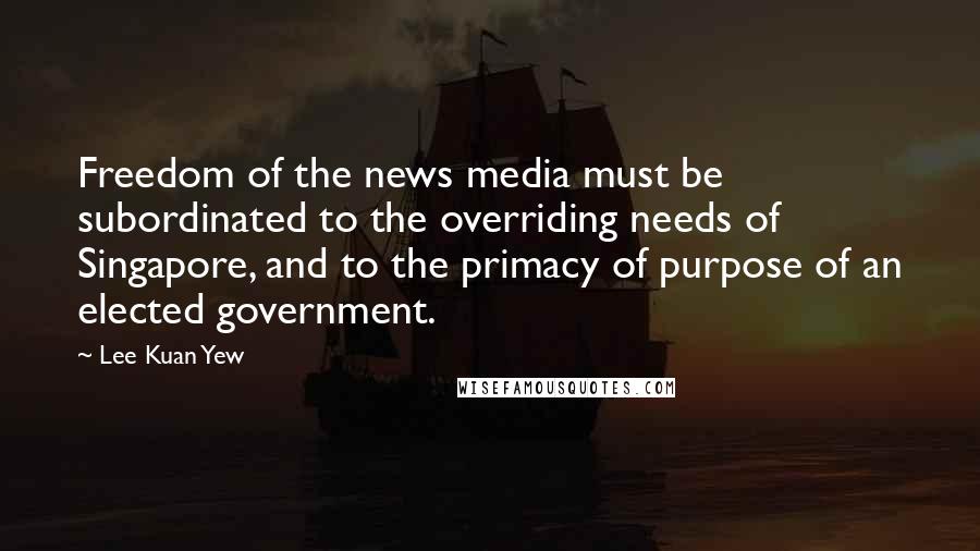 Lee Kuan Yew Quotes: Freedom of the news media must be subordinated to the overriding needs of Singapore, and to the primacy of purpose of an elected government.