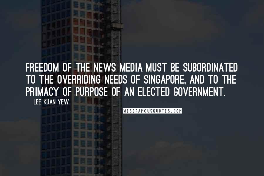 Lee Kuan Yew Quotes: Freedom of the news media must be subordinated to the overriding needs of Singapore, and to the primacy of purpose of an elected government.