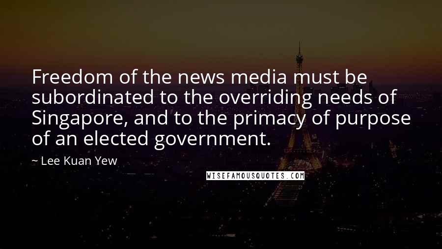 Lee Kuan Yew Quotes: Freedom of the news media must be subordinated to the overriding needs of Singapore, and to the primacy of purpose of an elected government.