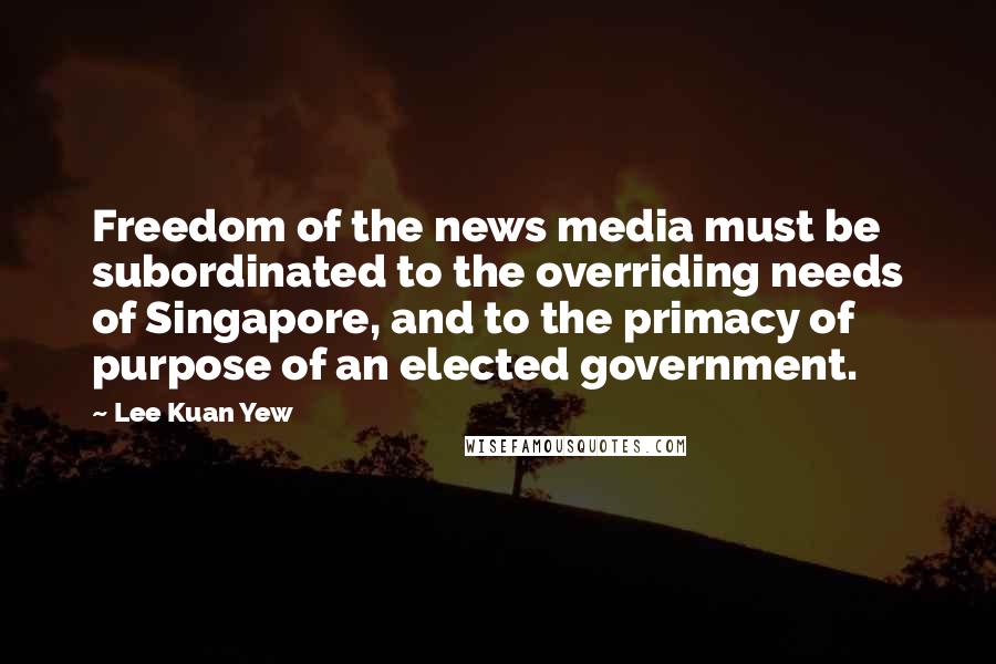 Lee Kuan Yew Quotes: Freedom of the news media must be subordinated to the overriding needs of Singapore, and to the primacy of purpose of an elected government.