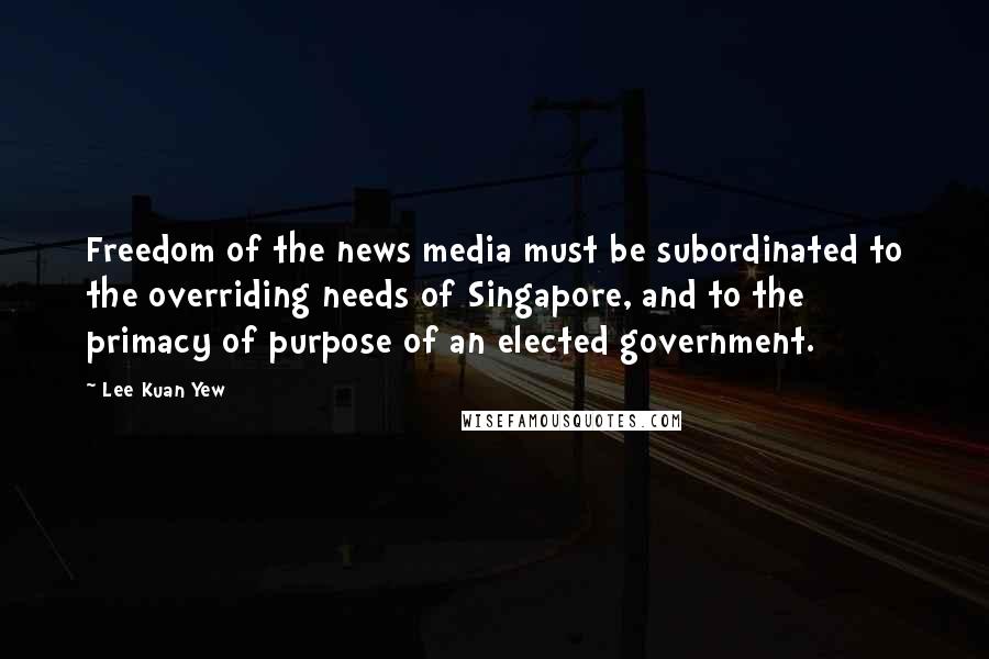 Lee Kuan Yew Quotes: Freedom of the news media must be subordinated to the overriding needs of Singapore, and to the primacy of purpose of an elected government.