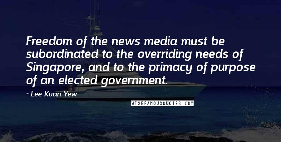 Lee Kuan Yew Quotes: Freedom of the news media must be subordinated to the overriding needs of Singapore, and to the primacy of purpose of an elected government.