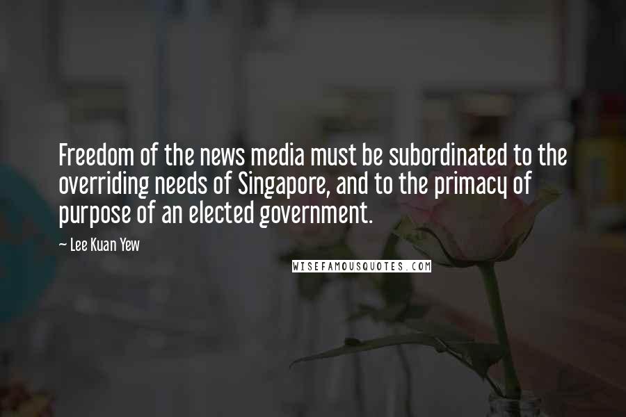 Lee Kuan Yew Quotes: Freedom of the news media must be subordinated to the overriding needs of Singapore, and to the primacy of purpose of an elected government.