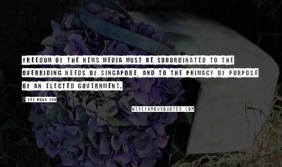 Lee Kuan Yew Quotes: Freedom of the news media must be subordinated to the overriding needs of Singapore, and to the primacy of purpose of an elected government.