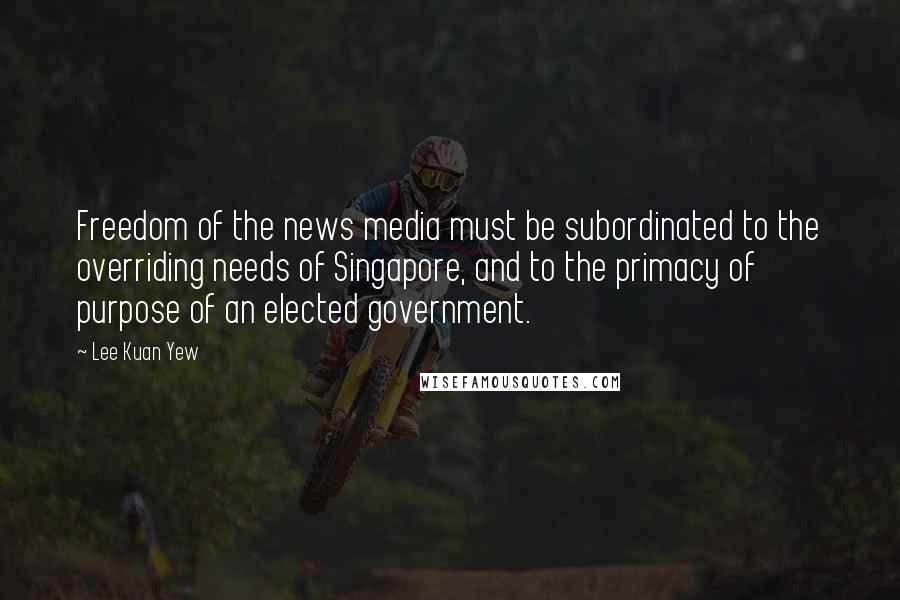 Lee Kuan Yew Quotes: Freedom of the news media must be subordinated to the overriding needs of Singapore, and to the primacy of purpose of an elected government.