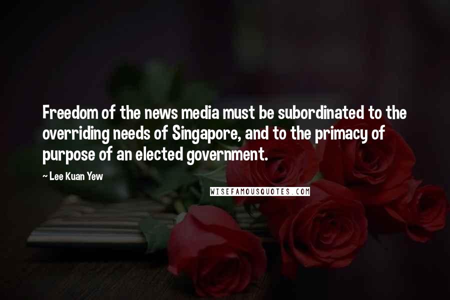 Lee Kuan Yew Quotes: Freedom of the news media must be subordinated to the overriding needs of Singapore, and to the primacy of purpose of an elected government.