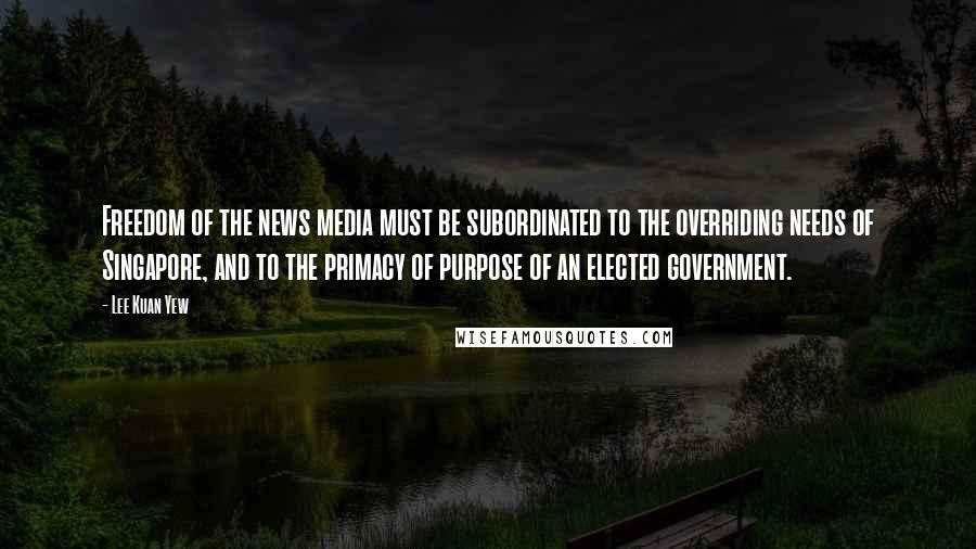 Lee Kuan Yew Quotes: Freedom of the news media must be subordinated to the overriding needs of Singapore, and to the primacy of purpose of an elected government.