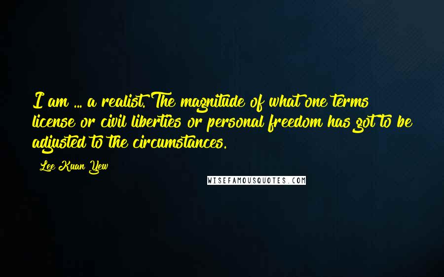 Lee Kuan Yew Quotes: I am ... a realist. The magnitude of what one terms license or civil liberties or personal freedom has got to be adjusted to the circumstances.