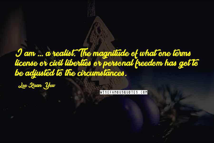 Lee Kuan Yew Quotes: I am ... a realist. The magnitude of what one terms license or civil liberties or personal freedom has got to be adjusted to the circumstances.