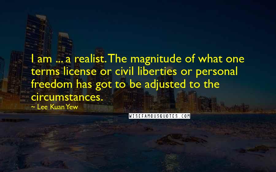 Lee Kuan Yew Quotes: I am ... a realist. The magnitude of what one terms license or civil liberties or personal freedom has got to be adjusted to the circumstances.