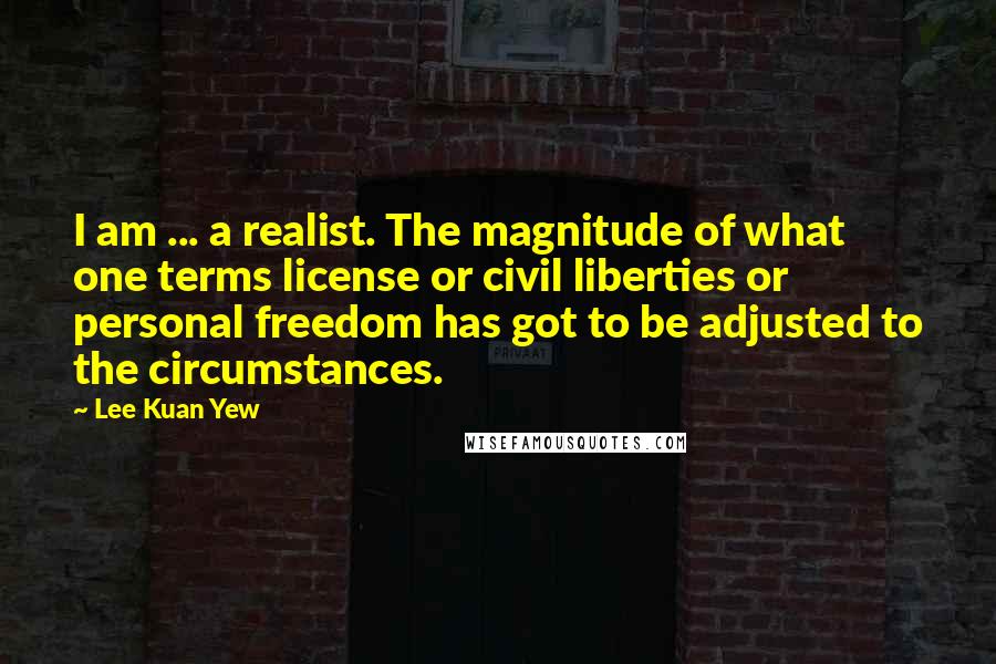 Lee Kuan Yew Quotes: I am ... a realist. The magnitude of what one terms license or civil liberties or personal freedom has got to be adjusted to the circumstances.