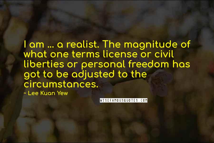 Lee Kuan Yew Quotes: I am ... a realist. The magnitude of what one terms license or civil liberties or personal freedom has got to be adjusted to the circumstances.