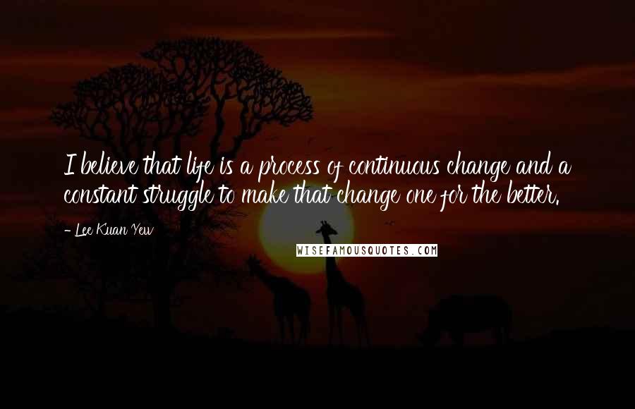 Lee Kuan Yew Quotes: I believe that life is a process of continuous change and a constant struggle to make that change one for the better.