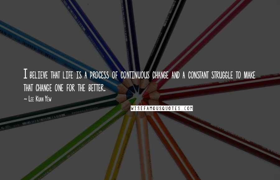 Lee Kuan Yew Quotes: I believe that life is a process of continuous change and a constant struggle to make that change one for the better.