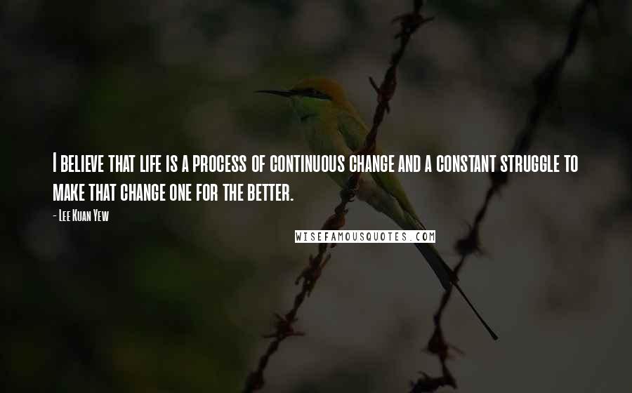 Lee Kuan Yew Quotes: I believe that life is a process of continuous change and a constant struggle to make that change one for the better.