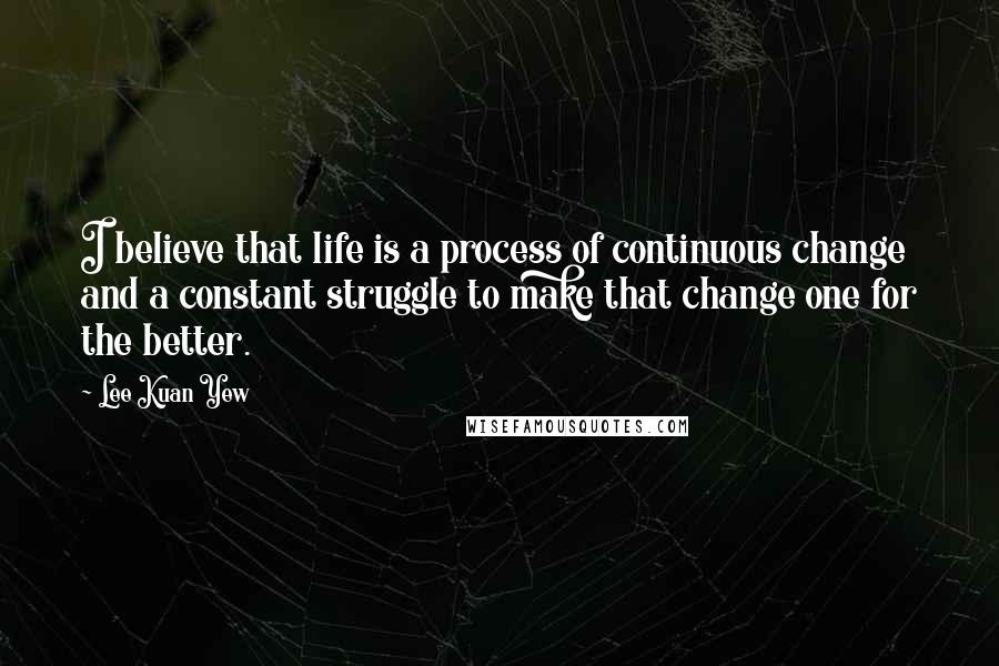 Lee Kuan Yew Quotes: I believe that life is a process of continuous change and a constant struggle to make that change one for the better.