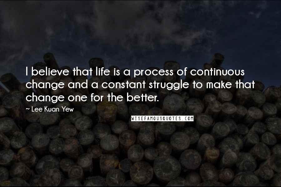 Lee Kuan Yew Quotes: I believe that life is a process of continuous change and a constant struggle to make that change one for the better.