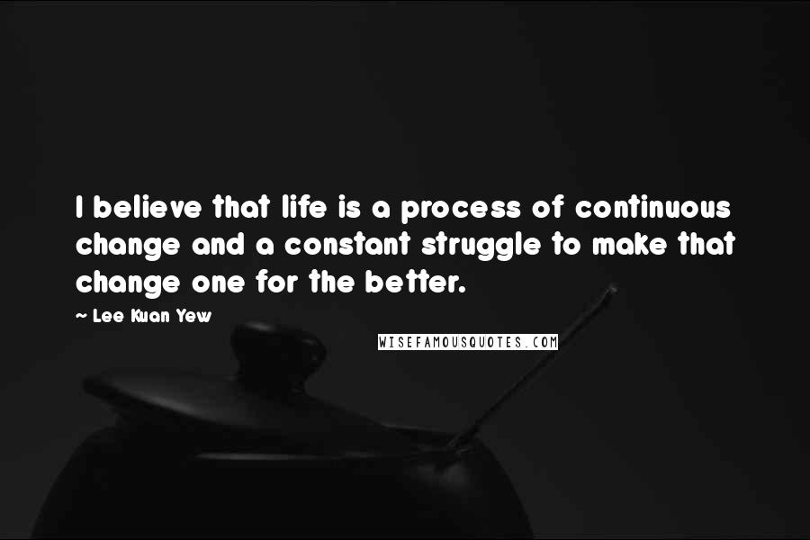 Lee Kuan Yew Quotes: I believe that life is a process of continuous change and a constant struggle to make that change one for the better.