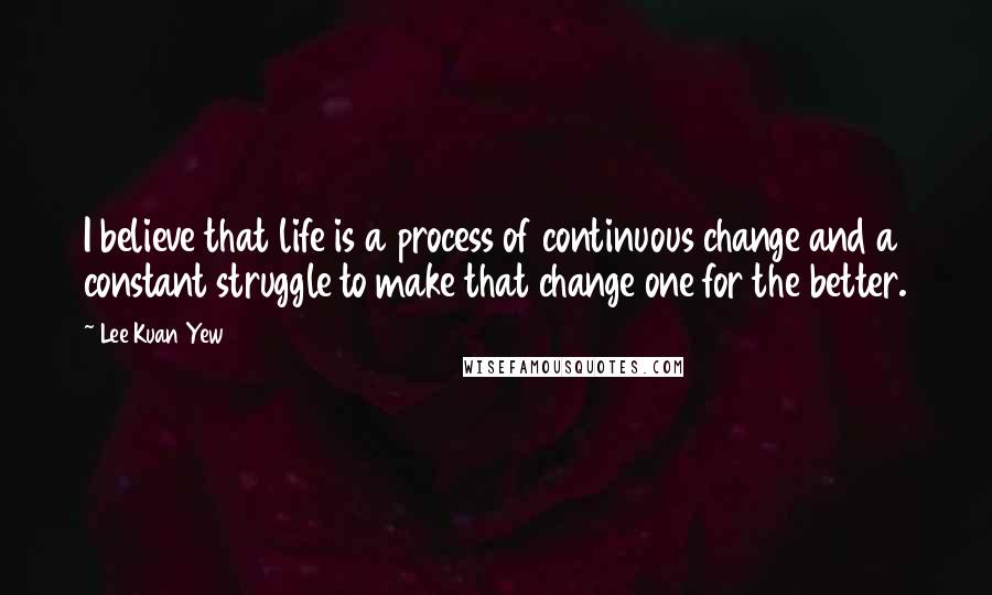 Lee Kuan Yew Quotes: I believe that life is a process of continuous change and a constant struggle to make that change one for the better.