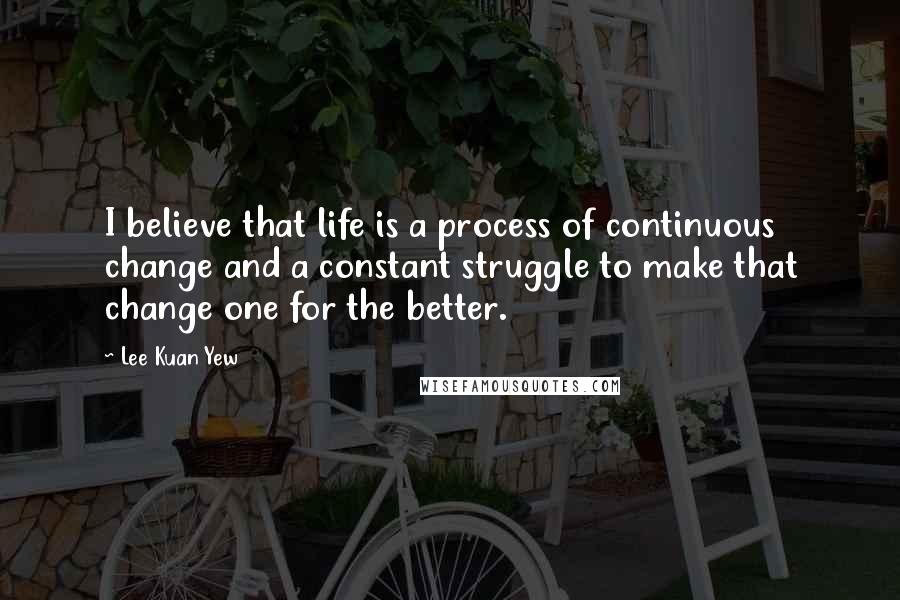 Lee Kuan Yew Quotes: I believe that life is a process of continuous change and a constant struggle to make that change one for the better.