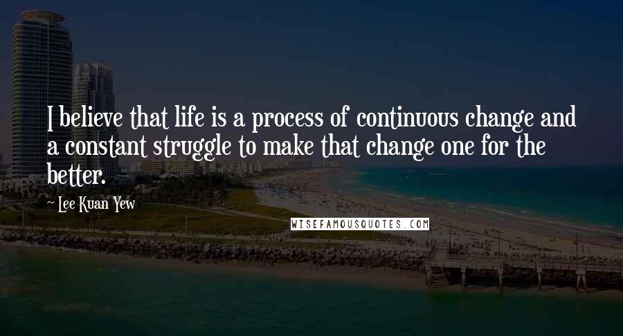 Lee Kuan Yew Quotes: I believe that life is a process of continuous change and a constant struggle to make that change one for the better.