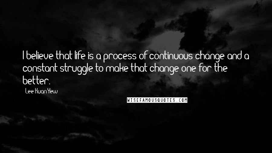 Lee Kuan Yew Quotes: I believe that life is a process of continuous change and a constant struggle to make that change one for the better.