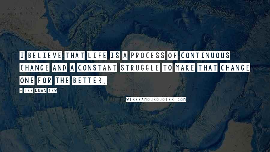 Lee Kuan Yew Quotes: I believe that life is a process of continuous change and a constant struggle to make that change one for the better.