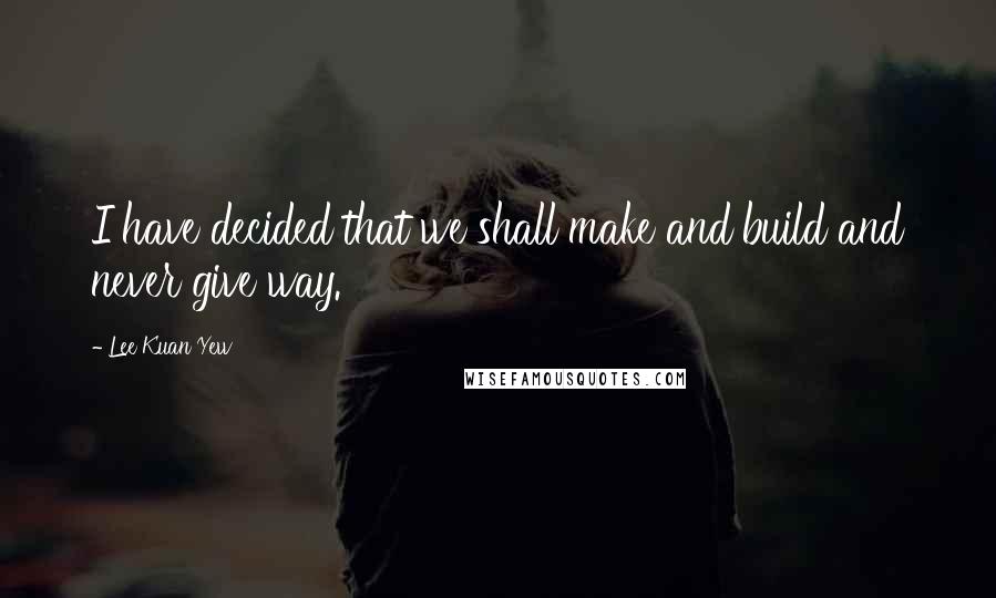 Lee Kuan Yew Quotes: I have decided that we shall make and build and never give way.