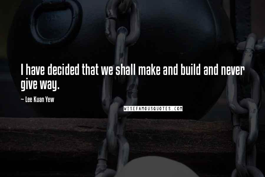 Lee Kuan Yew Quotes: I have decided that we shall make and build and never give way.