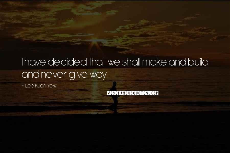 Lee Kuan Yew Quotes: I have decided that we shall make and build and never give way.